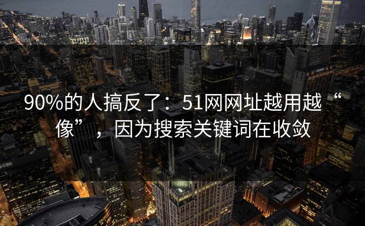 90%的人搞反了：51网网址越用越“像”，因为搜索关键词在收敛