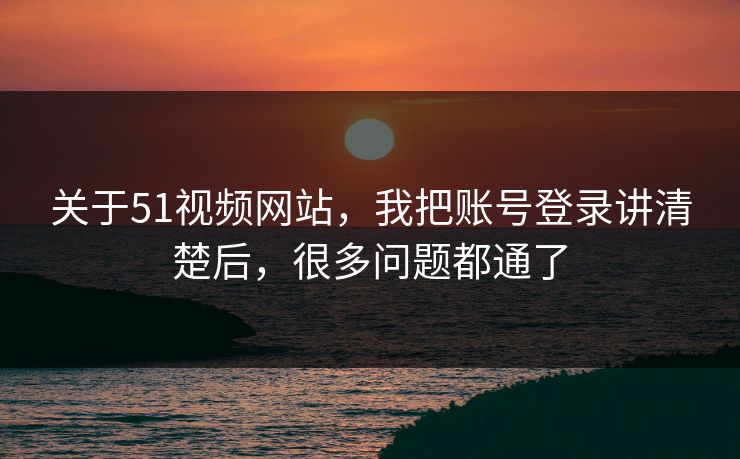关于51视频网站，我把账号登录讲清楚后，很多问题都通了