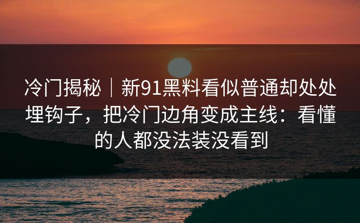 冷门揭秘｜新91黑料看似普通却处处埋钩子，把冷门边角变成主线：看懂的人都没法装没看到